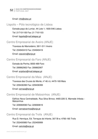 52     GUIA DO EMPREENDEDORISMO
          PORTUGAL 2007



      Email: info@aitec.pt

Lispolis – Pólo tecnológico de Lisboa
      Estrada paço do Lumiar, 44 Lote 1; 1600-546 Lisboa
      Tel: 217101100 Fax: 21 7101103
      Email: lispolis@mail.telepac.pt

Centro Empresarial de Aveiro (ANJE)
      Travessa do Mamoideiro; 3811-511 Aveiro
      Tel: 234940410 Fax: 234940419
      Email: ceaveiro@anje.pt

Centro Empresarial da Faro (ANJE)
      Estrada da Penha; 8000-489 Faro
      Tel: 289862902 Fax: 289862907
      Email: anjefaro@mail.telepac.pt

Centro Empresarial da Maia (ANJE)
      Travessa das Cruzes do Monte, nº 46 r/c; 4470-169 Maia
      Tel: 229436390 Fax: 229436399
      Email: cemaia@anje.pt

Centro Empresarial de Matosinhos (ANJE)
      Edifício Nova Centralidade, Rua Silva Brinco; 4465-226 S. Mamede Infesta -
      Matosinhos
      Tel: 229069590 Fax: 229069619
      Email: cematosinhos@anje.pt

Centro Empresarial da Trofa (ANJE)
      Rua D. Henrique, Ed. Terraços do Infante, 307 Bi-e; 4785-185 Trofa
      Tel: 252400980 Fax: 252400999
      Email: cetrofa@anje.pt

www.empreendedorismo.pt
 