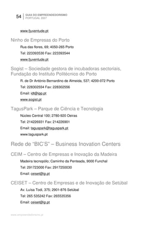 54     GUIA DO EMPREENDEDORISMO
          PORTUGAL 2007



      www.fjuventude.pt

Ninho de Empresas do Porto
      Rua das flores, 69; 4050-265 Porto
      Tel: 223393530 Fax: 223393544
      www.fjuventude.pt

Sogist – Sociedade gestora de incubadoras sectoriais,
Fundação do Instituto Politécnico do Porto
      R. de Dr António Bernardino de Almeida, 537; 4200-072 Porto
      Tel: 228302554 Fax: 228302556
      Email: idt@ipp.pt
      www.sogist.pt

TagusPark – Parque de Ciência e Tecnologia
      Núcleo Central 100; 2780-920 Oeiras
      Tel: 214226931 Fax: 214226901
      Email: taguspark@taguspark.pt
      www.taguspark.pt

Rede de “BIC’S” – Business Inovation Centers
CEIM – Centro de Empresas e Inovação da Madeira
      Madeira tecnopólo; Caminho da Penteada, 9000 Funchal
      Tel: 291723000 Fax: 2917250030
      Email: ceiset@ip.pt

CEISET – Centro de Empresas e de Inovação de Setúbal
      Av. Luísa Todi, 375; 2901-876 Setúbal
      Tel: 265 535242 Fax: 265535356
      Email: ceiset@ip.pt


www.empreendedorismo.pt
 