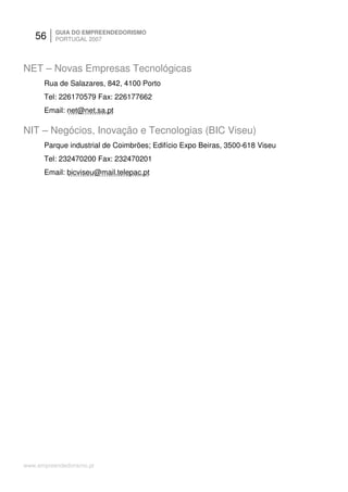 56     GUIA DO EMPREENDEDORISMO
          PORTUGAL 2007




NET – Novas Empresas Tecnológicas
      Rua de Salazares, 842, 4100 Porto
      Tel: 226170579 Fax: 226177662
      Email: net@net.sa.pt

NIT – Negócios, Inovação e Tecnologias (BIC Viseu)
      Parque industrial de Coimbrões; Edifício Expo Beiras, 3500-618 Viseu
      Tel: 232470200 Fax: 232470201
      Email: bicviseu@mail.telepac.pt




www.empreendedorismo.pt
 