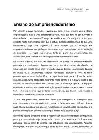 GUIA DO EMPREENDEDORISMO
                                                         PORTUGAL 2007      57




Ensino do Empreendedorismo
Por tradição o povo português é avesso ao risco, o que significa que a atitude
empreendedora não é uma característica inata, mas que tem de ser cultivada e
desenvolvida no ensino em Portugal. A realidade económica que o nosso país
enfrenta neste momento faz com que a atitude empreendedora, mais do que uma
necessidade, seja uma urgência. É neste campo que a formação em
empreendedorismo e competências inerentes a esta característica, apoio à criação
de empresas e inovação são cruciais, tanto por parte das universidades, das
associações, mas também das instituições que trabalham nesta área.

No ensino superior, ao nível de licenciatura, os cursos de empreendedorismo
permanecem inexistentes. Apenas os currículos dos cursos de Gestão de
Empresas, em escola como a Universidade Nova de Lisboa, Universidade Técnica
de Lisboa ou a Universidade Católica Portuguesa abordam o tema. É neste
patamar que as associações têm um papel importante para o fomento destas
características. Uma associação relevante neste campo é a AIESEC, dado o seu
trabalho no desenvolvimento de competências de liderança, gestão de equipas,
gestão de projectos, através da realização de actividades que promovam o tema,
bem como através dos seus estágios internacionais, que trazem outra riqueza à
experiência pessoal de qualquer estudante.

Já nas pós-graduações, mestrados, formações avançadas e formações para
executivos que o empreendedorismo ganha de facto uma nova dinâmica. A este
nível, são já alguns cursos a serem ministrados em universidades portuguesas e a
procura que registam permite concluir que muitos mais poderão surgir.

É contudo notório o trabalho ainda a desenvolver pelas universidades portuguesas,
para que esta atitude seja despertada o mais cedo possível e de forma mais
profunda, logo a partir da entrada dos estudantes nas universidades. Aquando
deste passo é muito importante que estes tenham noção das oportunidades de

                                                             www.empreendedorismo.pt
 