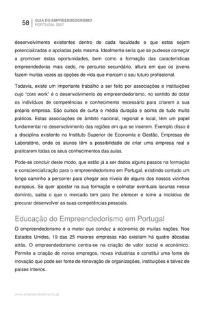 58     GUIA DO EMPREENDEDORISMO
          PORTUGAL 2007



desenvolvimento existentes dentro de cada faculdade e que estas sejam
potencializadas e apoiadas pela mesma. Idealmente seria que se pudesse começar
a promover estas oportunidades, bem como a formação das características
empreendedoras mais cedo, no percurso secundário, altura em que os jovens
fazem muitas vezes as opções de vida que marcam o seu futuro profissional.

Todavia, existe um importante trabalho a ser feito por associações e instituições
cujo “core work” é o desenvolvimento do empreendedorismo, no sentido de dotar
os indivíduos de competências e conhecimento necessário para criarem a sua
própria empresa. São cursos de curta e média duração e acima de tudo muito
práticos. Estas associações de âmbito nacional, regional e local, têm um papel
fundamental no desenvolvimento das regiões em que se inserem. Exemplo disso é
a disciplina existente no Instituto Superior de Economia e Gestão, Empresas de
Laboratório, onde os alunos têm a possibilidade de criar uma empresa real e
praticarem todas os seus conhecimentos das aulas.

Pode-se concluir deste modo, que estão já a ser dados alguns passos na formação
e consciencialização para o empreendedorismo em Portugal, existindo contudo um
longo caminho a percorrer para chegar aos níveis de alguns dos nossos vizinhos
europeus. Se quer apostar na sua formação e colmatar eventuais lacunas nesse
domínio, saiba o que o mercado tem para lhe oferecer e tome a iniciativa de
procurar desenvolver as suas competências pessoais.


Educação do Empreendedorismo em Portugal
O empreendedorismo é o motor que conduz a economia de muitas nações. Nos
Estados Unidos, 19 das 25 maiores empresas não existiam há quatro décadas
atrás. O empreendedorismo centra-se na criação de valor social e económico.
Permite a criação de novos empregos, novas industrias e constitui uma fonte de
inovação que pode ser fonte de renovação de organizações, instituições e talvez de
países inteiros.




www.empreendedorismo.pt
 