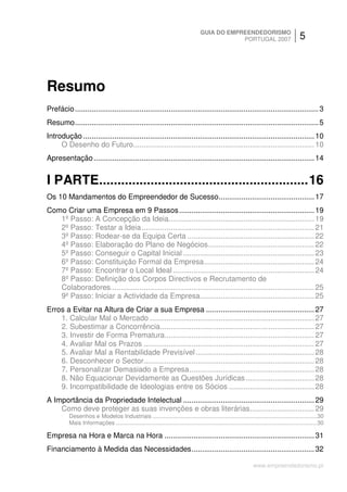 GUIA DO EMPREENDEDORISMO
                                                                                                 PORTUGAL 2007                                5




Resumo
Prefácio ..................................................................................................................... 3
Resumo..................................................................................................................... 5
Introdução ............................................................................................................... 10
     O Desenho do Futuro....................................................................................... 10
Apresentação .......................................................................................................... 14


I PARTE.........................................................16
Os 10 Mandamentos do Empreendedor de Sucesso.............................................. 17
Como Criar uma Empresa em 9 Passos ................................................................. 19
   1º Passo: A Concepção da Ideia...................................................................... 19
   2º Passo: Testar a Ideia................................................................................... 21
   3º Passo: Rodear-se da Equipa Certa ............................................................. 22
   4º Passo: Elaboração do Plano de Negócios................................................... 22
   5º Passo: Conseguir o Capital Inicial ............................................................... 23
   6º Passo: Constituição Formal da Empresa..................................................... 24
   7º Passo: Encontrar o Local Ideal .................................................................... 24
   8º Passo: Definição dos Corpos Directivos e Recrutamento de
   Colaboradores.................................................................................................. 25
   9º Passo: Iniciar a Actividade da Empresa....................................................... 25
Erros a Evitar na Altura de Criar a sua Empresa .................................................... 27
    1. Calcular Mal o Mercado ............................................................................... 27
    2. Subestimar a Concorrência.......................................................................... 27
    3. Investir de Forma Prematura........................................................................ 27
    4. Avaliar Mal os Prazos .................................................................................. 27
    5. Avaliar Mal a Rentabilidade Previsível ......................................................... 28
    6. Desconhecer o Sector.................................................................................. 28
    7. Personalizar Demasiado a Empresa............................................................ 28
    8. Não Equacionar Devidamente as Questões Jurídicas ................................. 28
    9. Incompatibilidade de Ideologias entre os Sócios ......................................... 28
A Importância da Propriedade Intelectual ............................................................... 29
    Como deve proteger as suas invenções e obras literárias............................... 29
          Desenhos e Modelos Industriais ........................................................................................................30
          Mais Informações ...............................................................................................................................30

Empresa na Hora e Marca na Hora ........................................................................ 31
Financiamento à Medida das Necessidades........................................................... 32

                                                                                                                   www.empreendedorismo.pt
 