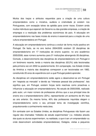 GUIA DO EMPREENDEDORISMO
                                                        PORTUGAL 2007      59


Muitos dos traços e atributos requeridos para a criação de uma cultura
empreendedora como a iniciativa, audácia e criatividade já existem nos
Portugueses, com excepção talvez da aptidão para correr riscos. Existem ainda
muitos indivíduos que esperam do Governo ou das grandes empresas, a criação de
empregos e a resolução dos problemas económicos do país. A educação em
empreendedorismo nas fases iniciais do ensino é essencial para a criação de uma
cultura empreendedora em Portugal.

A educação em empreendedorismo continua a evoluir de forma muito positiva em
Portugal. De facto, se no ano lectivo 2004/2005 existiam 22 disciplinas de
empreendedorismo em 17 instituições de ensino superior, no ano académico
2005/2006, esse número aumentou para 21 instituições abrangendo 26 disciplinas.
Contudo, o desenvolvimento das disciplinas de empreendedorismo em Portugal é
um fenómeno recente, tendo a maioria das disciplinas (63.2%) sido leccionadas
pela primeira vez em 2002 ou posteriormente. Em comparação, nos Estado Unidos
da América a maioria das disciplinas começaram a ser leccionadas em 1982,
constituindo 20 anos de experiência com a qual Portugal poderá aprender.

As disciplinas em empreendedorismo estão agora a desenvolver-se em Portugal
em “resposta ao mercado” e devido ao “interesse pessoal dos professores”. Isto
significa que, em Portugal, existem forças tanto reactivas como proactivas a
influenciar a educação em empreendedorismo. No estudo de 2005/2006, realizado
pelo autor, um maior número de professores afirmou que a sua principal área de
ensino era o empreendedorismo (32%), representando um acréscimo de 8% face
ao ano anterior. Da mesma forma, 40% dos professores inquiridos elegem o
empreendedorismo como o seu principal tema de investigação científica,
propulsionando o conhecimento nesta área.

Em contraste com os Estados Unidos, as disciplinas Portuguesas não fazem uso
regular dos chamados “métodos de estudo experimentais” (i.e. métodos através
dos quais os alunos experimentam, na realidade, o que é ser um empreendedor ou
onde desenvolvem actividades empreendedoras). Estágios, visitas a pequenos


                                                            www.empreendedorismo.pt
 