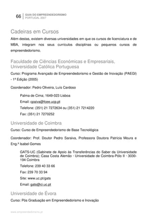 66     GUIA DO EMPREENDEDORISMO
          PORTUGAL 2007




Cadeiras em Cursos
Além destas, existem diversas universidades em que os cursos de licenciatura e de
MBA, integram nos seus currículos disciplinas ou pequenos cursos de
empreendedorismo.


Faculdade de Ciências Económicas e Empresariais,
Universidade Católica Portuguesa
Curso: Programa Avançado de Empreendedorismo e Gestão de Inovação (PAEGI)
- 1ª Edição (2005)

Coordenador: Pedro Oliveira, Luís Cardoso

      Palma de Cima; 1649-023 Lisboa
      Email: cpaiva@fcee.ucp.pt
      Telefone: (351) 21 7272634 ou (351) 21 7214220
      Fax: (351) 21 7270252

Universidade de Coimbra
Curso: Curso de Empreendedorismo de Base Tecnológica

Coordenador: Prof. Doutor Pedro Saraiva, Professora Doutora Patrícia Moura e
Eng.ª Isabel Gomes

      GATS-UC (Gabinete de Apoio às Transferências do Saber da Universidade
      de Coimbra); Casa Costa Alemão · Universidade de Coimbra-Pólo II · 3030-
      194 Coimbra
      Telefone: 239 40 33 66
      Fax: 239 70 33 94
      Site: www.uc.pt/gats
      Email: gats@ci.uc.pt

Universidade de Évora
Curso: Pós Graduação em Empreendedorismo e Inovação


www.empreendedorismo.pt
 