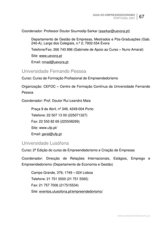 GUIA DO EMPREENDEDORISMO
                                                         PORTUGAL 2007    67


Coordenador: Professor Doutor Soumodip Sarkar (ssarkar@uevora.pt)

     Departamento de Gestão de Empresas, Mestrados e Pós-Graduações (Gab.
     240-A), Largo dos Colegiais, n.º 2; 7002-554 Évora
     Telefone/Fax: 266 740 896 (Gabinete de Apoio ao Curso – Nuno Amaral)
     Site: www.uevora.pt
     Email: nmad@uevora.pt

Universidade Fernando Pessoa
Curso: Curso de Formação Profissional de Empreendedorismo

Organização: CEFOC – Centro de Formação Contínua da Universidade Fernando
Pessoa

Coordenador: Prof. Doutor Rui Leandro Maia

     Praça 9 de Abril, nº 349, 4249-004 Porto
     Telefone: 22 507 13 00 (225071327)
     Fax: 22 550 82 69 (225508269)
     Site: www.ufp.pt/
     Email: geral@ufp.pt

Universidade Lusófona
Curso: 2ª Edição do curso de Empreendedorismo e Criação de Empresas

Coordenador: Direcção de Relações Internacionais, Estágios, Emprego e
Empreendedorismo (Departamento de Economia e Gestão)

     Campo Grande, 376; 1749 – 024 Lisboa
     Telefone: 21 751 5500 (21 751 5565)
     Fax: 21 757 7006 (217515534)
     Site: eventos.ulusofona.pt/empreendedorismo/




                                                           www.empreendedorismo.pt
 