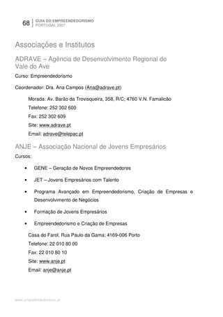 68      GUIA DO EMPREENDEDORISMO
           PORTUGAL 2007




Associações e Institutos
ADRAVE – Agência de Desenvolvimento Regional do
Vale do Ave
Curso: Empreendedorismo

Coordenador: Dra. Ana Campos (Ana@adrave.pt)

        Morada: Av. Barão da Trovisqueira, 358, R/C; 4760 V.N. Famalicão
        Telefone: 252 302 600
        Fax: 252 302 609
        Site: www.adrave.pt
        Email: adrave@telepac.pt

ANJE – Associação Nacional de Jovens Empresários
Cursos:

    •     GENE – Geração de Novos Empreendedores

    •     JET – Jovens Empresários com Talento

    •     Programa Avançado em Empreendedorismo, Criação de Empresas e
          Desenvolvimento de Negócios

    •     Formação de Jovens Empresários

    •     Empreendedorismo e Criação de Empresas

        Casa do Farol, Rua Paulo da Gama; 4169-006 Porto
        Telefone: 22 010 80 00
        Fax: 22 010 80 10
        Site: www.anje.pt
        Email: anje@anje.pt




www.empreendedorismo.pt
 