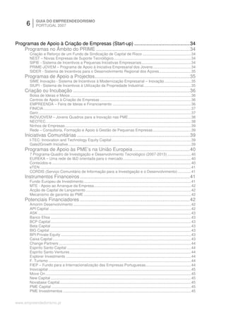 6      GUIA DO EMPREENDEDORISMO
             PORTUGAL 2007



Programas de Apoio à Criação de Empresas (Start-up) .........................................34
    Programas no Âmbito do PRIME .....................................................................34
        Criação e Reforço de um Fundo de Sindicação de Capital de Risco ...............................................34
        NEST – Novas Empresas de Suporte Tecnológico...........................................................................34
        SIPIE - Sistema de Incentivos a Pequenas Iniciativas Empresariais................................................34
        PRIME-JOVEM – Programa de Apoio à Iniciativa Empresarial dos Jovens.....................................34
        SIDER - Sistema de Incentivos para o Desenvolvimento Regional dos Açores...............................35
     Programas de Apoio a Projectos......................................................................35
        SIME Inovação - Sistema de Incentivos à Modernização Empresarial – Inovação..........................35
        SIUPI - Sistema de Incentivos à Utilização da Propriedade Industrial..............................................35
     Criação ou Incubação ......................................................................................36
        Bolsa de Ideias e Meios .....................................................................................................................36
        Centros de Apoio à Criação de Empresas ........................................................................................36
        EMPREENDA – Feira de Ideias e Financiamento ............................................................................36
        FINICIA...............................................................................................................................................37
        Gerir....................................................................................................................................................37
        INOVJOVEM – Jovens Quadros para a Inovação nas PME.............................................................38
        NEOTEC.............................................................................................................................................38
        Ninhos de Empresas ..........................................................................................................................39
        Rede – Consultoria, Formação e Apoio à Gestão de Pequenas Empresas .....................................39
     Iniciativas Comunitárias ...................................................................................39
        I-TEC: Innovation and Technology Equity Capital .............................................................................39
        Gate2Growth Iniciative.......................................................................................................................39
     Programas de Apoio às PME’s na União Europeia ..........................................40
        7 Programa-Quadro de Investigação e Desenvolvimento Tecnológico (2007-2013) .......................40
        EUREKA – Uma rede de I&D orientada para o mercado..................................................................40
        Conteúdos-e.......................................................................................................................................40
        eTEN ..................................................................................................................................................41
        CORDIS (Serviço Comunitário de Informação para a Investigação e o Desenvolvimento) .............41
     Instrumentos Financeiros .................................................................................41
        Fundo Europeu de Investimento........................................................................................................41
        MTE - Apoio ao Arranque da Empresa..............................................................................................42
        Acção de Capital de Lançamento ......................................................................................................42
        Mecanismo de garantia às PME ........................................................................................................42
     Potenciais Financiadores .................................................................................42
        Amorim Desenvolvimento ..................................................................................................................42
        API Capital .........................................................................................................................................42
        ASK ....................................................................................................................................................43
        Banco Efisa ........................................................................................................................................43
        BCP Capital ........................................................................................................................................43
        Beta Capital ........................................................................................................................................43
        BIG Capital .........................................................................................................................................43
        BPI Private Equity ..............................................................................................................................43
        Caixa Capital ......................................................................................................................................43
        Change Partners ................................................................................................................................44
        Espiríto Santo Capital ........................................................................................................................44
        Espiríto Santo Ventures .....................................................................................................................44
        Explorer Investments .........................................................................................................................44
        F. Turismo ..........................................................................................................................................44
        FIEP – Fundo para a Internacionalização das Empresas Portuguesas............................................44
        Inovcapital ..........................................................................................................................................45
        Move On .............................................................................................................................................45
        New Capital ........................................................................................................................................45
        Novabase Capital ...............................................................................................................................45
        PME Capital .......................................................................................................................................45
        PME Investimentos ............................................................................................................................45


www.empreendedorismo.pt
 