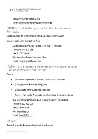 70      GUIA DO EMPREENDEDORISMO
           PORTUGAL 2007



        Site: www.cginternational.org
        Email: empreendedorismo@gesventure.pt

IEESF – Instituto Europeu de Estudos Superiores e
Formação
Curso: Cursos de Empreendedorismo da Rede Dinâmica XXI

Coordenador: Júlio Gonçalves Dias

        Alameda das Linhas de Torres, 179; 1750-142 Lisboa
        Telefone: 217 573 956
        Fax: 217 573 945
        Site: www.ieesf.com/dinamicaxxi.html
        Email: dinamicaxxi@ieesf.com

IFDEP – Instituto para o Fomento e Desenvolvimento do
Empreendedorismo em Portugal
Cursos:

    •     Curso de Empreendedorismo e Criação de Empresas

    •     Concepção do Plano de Negócios

    •     Criatividade e Inovação nos Negócios

    •     Fame – Formação Avançada para Mulheres Empreendedoras

        Rua Dr. Câmara Pestana, Lote 3, sala 9; 3030-163 Coimbra
        Telefone: 239 403 030
        Fax: 239 403 030
        Site: www.ifdep.pt
        Email: fame@ifdep.pt

INOVAR
Curso: Inovação, Empreendedorismo e Liderança

www.empreendedorismo.pt
 