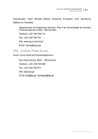 GUIA DO EMPREENDEDORISMO
                                                         PORTUGAL 2007    71


Coordenador: Victor Almeida (Master Enterprise Innovation, Univ. Swinburne,
Melbourne, Austrália)

      Departamento de Engenharia Química, Pólo II da Universidade de Coimbra,
      Pinhal de Marrocos,3030 - 290 Coimbra
      Telefone: +351 239 798 714
      Fax: +351 239 798 703
      Site: www.eq.uc.pt/inovar/
      Email: inovar@eq.uc.pt

IPN – Instituto Pedro Nunes
Curso: Curso Geral de Empreendedorismo

      Rua Pedro Nunes; 3030 – 199 Coimbra
      Telefone: +351 239 700 909
      Fax: +351 239 700 912
      Site: www.ipn.pt
      Email: info@ipn.pt / formacao@ipn.pt




                                                           www.empreendedorismo.pt
 