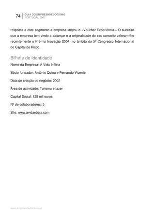 74     GUIA DO EMPREENDEDORISMO
          PORTUGAL 2007



resposta a este segmento a empresa lançou o «Voucher Experiência». O sucesso
que a empresa tem vindo a alcançar e a originalidade do seu conceito valeram-lhe
recentemente o Prémio Inovação 2004, no âmbito do 5º Congresso Internacional
de Capital de Risco.


Bilhete de Identidade
Nome da Empresa: A Vida é Bela

Sócio fundador: António Quina e Fernando Vicente

Data de criação do negócio: 2002

Área de actividade: Turismo e lazer

Capital Social: 125 mil euros

Nº de colaboradores: 5

Site: www.avidaebela.com




www.empreendedorismo.pt
 