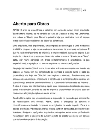 GUIA DO EMPREENDEDORISMO
                                                           PORTUGAL 2007       75




Aberto para Obras
APÓS 13 anos de experiência a trabalhar por conta de outrem como arquitecta,
Sandra Horta inspirou-se no conceito de ‘Loja do Cidadão’ e criou nas Laranjeiras,
em Lisboa, a “Aberto para Obras” a primeira loja que centraliza num só espaço
todos os serviços necessários ao sector da construção.

Uma arquitecta, dois engenheiros, uma empresa de construção e uma mediadora
imobiliária ocupam a loja como se de uma incubadora de empresas se tratasse. É
que na fase de lançamento da empresa, a empreendedora jogou pelo seguro e, ao
invés de colocar toda a estrutura financeira sobre a marca “Aberto para Obras”,
optou por reunir parceiros em áreas complementares à arquitectura (a sua
especialidade) e agregá-los no mesmo espaço e na mesma designação.

No projecto investiu 70 mil euros, todos eles aplicados na arquitectura interior do
espaço. A marca tem na centralidade de serviços o grande trunfo e goza da
proximidade da ‘Loja do Cidadão’ que inspirou o conceito. Paralelamente aos
serviços de arquitectura, engenharia e construção, a empreendedora registou um
outro serviço ainda em desenvolvimento, o “Centro de Formalidades de Projecto”.
A ideia é prestar aos clientes todo o apoio legal necessário à legalização das suas
obras mas também, através do site da empresa, disponibilizar uma vasta base de
dados com a legislação aplicável a este sector.

Sandra Horta optou por um crescimento e expansão no mercado que acompanhe
as necessidades dos clientes. Assim, pensa ir alargando os serviços e
diversificando a actividade consoante as exigências de cada projecto. Para já a
equipa externa da “Aberto para Obras” integra também advogados, decoradores de
interiores, designers, topógrafos, arquitectos paisagistas, entre outros profissionais
“recrutados” com o objectivo de cumprir a meta de prestar ao cliente um serviço
que vai desde o projecto à decoração.



                                                                www.empreendedorismo.pt
 