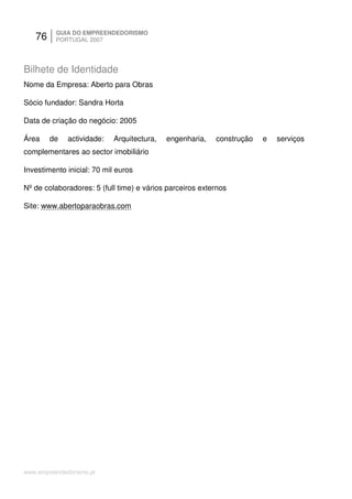 76     GUIA DO EMPREENDEDORISMO
          PORTUGAL 2007




Bilhete de Identidade
Nome da Empresa: Aberto para Obras

Sócio fundador: Sandra Horta

Data de criação do negócio: 2005

Área    de    actividade:   Arquitectura,   engenharia,   construção   e   serviços
complementares ao sector imobiliário

Investimento inicial: 70 mil euros

Nº de colaboradores: 5 (full time) e vários parceiros externos

Site: www.abertoparaobras.com




www.empreendedorismo.pt
 
