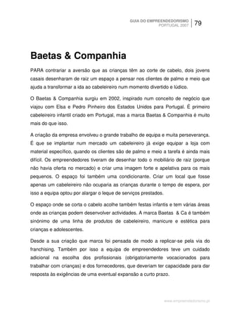 GUIA DO EMPREENDEDORISMO
                                                          PORTUGAL 2007         79




Baetas & Companhia
PARA contrariar a aversão que as crianças têm ao corte de cabelo, dois jovens
casais desenharam de raiz um espaço a pensar nos clientes de palmo e meio que
ajuda a transformar a ida ao cabeleireiro num momento divertido e lúdico.

O Baetas & Companhia surgiu em 2002, inspirado num conceito de negócio que
viajou com Elsa e Pedro Pinheiro dos Estados Unidos para Portugal. É primeiro
cabeleireiro infantil criado em Portugal, mas a marca Baetas & Companhia é muito
mais do que isso.

A criação da empresa envolveu o grande trabalho de equipa e muita perseverança.
É que se implantar num mercado um cabeleireiro já exige equipar a loja com
material específico, quando os clientes são de palmo e meio a tarefa é ainda mais
difícil. Os empreendedores tiveram de desenhar todo o mobiliário de raiz (porque
não havia oferta no mercado) e criar uma imagem forte e apelativa para os mais
pequenos. O espaço foi também uma condicionante. Criar um local que fosse
apenas um cabeleireiro não ocuparia as crianças durante o tempo de espera, por
isso a equipa optou por alargar o leque de serviços prestados.

O espaço onde se corta o cabelo acolhe também festas infantis e tem várias áreas
onde as crianças podem desenvolver actividades. A marca Baetas & Ca é também
sinónimo de uma linha de produtos de cabeleireiro, manicure e estética para
crianças e adolescentes.

Desde a sua criação que marca foi pensada de modo a replicar-se pela via do
franchising. Também por isso a equipa de empreendedores teve um cuidado
adicional na escolha dos profissionais (obrigatoriamente vocacionados para
trabalhar com crianças) e dos fornecedores, que deveriam ter capacidade para dar
resposta às exigências de uma eventual expansão a curto prazo.




                                                                 www.empreendedorismo.pt
 