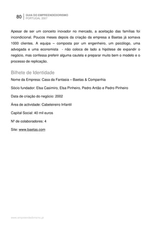 80     GUIA DO EMPREENDEDORISMO
          PORTUGAL 2007



Apesar de ser um conceito inovador no mercado, a aceitação das famílias foi
incondicional. Poucos meses depois da criação da empresa a Baetas já somava
1000 clientes. A equipa – composta por um engenheiro, um psicólogo, uma
advogada e uma economista         - não coloca de lado a hipótese de expandir o
negócio, mas confessa preferir alguma cautela e preparar muito bem o modelo e o
processo de replicação.


Bilhete de Identidade
Nome da Empresa: Casa da Fantasia – Baetas & Companhia

Sócio fundador: Elsa Casimiro, Elsa Pinheiro, Pedro Antão e Pedro Pinheiro

Data de criação do negócio: 2002

Área de actividade: Cabeleireiro Infantil

Capital Social: 40 mil euros

Nº de colaboradores: 4

Site: www.baetas.com




www.empreendedorismo.pt
 