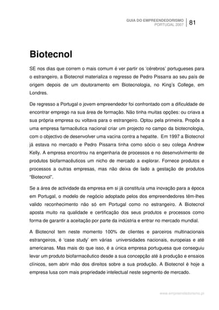 GUIA DO EMPREENDEDORISMO
                                                          PORTUGAL 2007      81




Biotecnol
SE nos dias que correm o mais comum é ver partir os ‘cérebros’ portugueses para
o estrangeiro, a Biotecnol materializa o regresso de Pedro Pissarra ao seu país de
origem depois de um doutoramento em Biotecnologia, no King’s College, em
Londres.

De regresso a Portugal o jovem empreendedor foi confrontado com a dificuldade de
encontrar emprego na sua área de formação. Não tinha muitas opções: ou criava a
sua própria empresa ou voltava para o estrangeiro. Optou pela primeira. Propôs a
uma empresa farmacêutica nacional criar um projecto no campo da biotecnologia,
com o objectivo de desenvolver uma vacina contra a hepatite. Em 1997 a Biotecnol
já estava no mercado e Pedro Pissarra tinha como sócio o seu colega Andrew
Kelly. A empresa encontrou na engenharia de processos e no desenvolvimento de
produtos biofarmacêuticos um nicho de mercado a explorar. Fornece produtos e
processos a outras empresas, mas não deixa de lado a gestação de produtos
“Biotecnol”.

Se a área de actividade da empresa em si já constituía uma inovação para a época
em Portugal, o modelo de negócio adoptado pelos dos empreendedores têm-lhes
valido reconhecimento não só em Portugal como no estrangeiro. A Biotecnol
aposta muito na qualidade e certificação dos seus produtos e processos como
forma de garantir a aceitação por parte da indústria e entrar no mercado mundial.

A Biotecnol tem neste momento 100% de clientes e parceiros multinacionais
estrangeiros, é ‘case study’ em várias universidades nacionais, europeias e até
americanas. Mas mais do que isso, é a única empresa portuguesa que conseguiu
levar um produto biofarmacêutico desde a sua concepção até à produção e ensaios
clínicos, sem abrir mão dos direitos sobre a sua produção. A Biotecnol é hoje a
empresa lusa com mais propriedade intelectual neste segmento de mercado.



                                                              www.empreendedorismo.pt
 