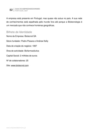 82     GUIA DO EMPREENDEDORISMO
          PORTUGAL 2007



A empresa está presente em Portugal, mas quase não actua no país. A sua rede
de conhecimentos está espalhada pelo mundo fora até porque a Biotecnologia é
um mercado que não conhece fronteiras geográficas.


Bilhete de Identidade
Nome da Empresa: Biotecnol SA

Sócio fundador: Pedro Pissara e Andrew Kelly

Data de criação do negócio: 1997

Área de actividade: Biofarmacêutica

Capital Social: 2 milhões de euros

Nº de colaboradores: 25

Site: www.biotecnol.com




www.empreendedorismo.pt
 