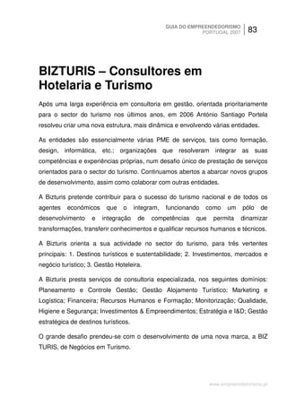 GUIA DO EMPREENDEDORISMO
                                                              PORTUGAL 2007      83




BIZTURIS – Consultores em
Hotelaria e Turismo
Após uma larga experiência em consultoria em gestão, orientada prioritariamente
para o sector do turismo nos últimos anos, em 2006 António Santiago Portela
resolveu criar uma nova estrutura, mais dinâmica e envolvendo várias entidades.

As entidades são essencialmente várias PME de serviços, tais como formação,
design, informática, etc.; organizações que resolveram integrar as suas
competências e experiências próprias, num desafio único de prestação de serviços
orientados para o sector do turismo. Continuamos abertos a abarcar novos grupos
de desenvolvimento, assim como colaborar com outras entidades.

A Bizturis pretende contribuir para o sucesso do turismo nacional e de todos os
agentes   económicos      que   o     integram,   funcionando   como     um    pólo   de
desenvolvimento     e   integração     de   competências    que    permita    dinamizar
transformações, transferir conhecimentos e qualificar recursos humanos e técnicos.

A Bizturis orienta a sua actividade no sector do turismo, para três vertentes
principais: 1. Destinos turísticos e sustentabilidade; 2. Investimentos, mercados e
negócio turístico; 3. Gestão Hoteleira.

A Bizturis presta serviços de consultoria especializada, nos seguintes domínios:
Planeamento e Controle Gestão; Gestão Alojamento Turístico; Marketing e
Logística; Financeira; Recursos Humanos e Formação; Monitorização; Qualidade,
Higiene e Segurança; Investimentos & Empreendimentos; Estratégia e I&D; Gestão
estratégica de destinos turísticos.

O grande desafio prendeu-se com o desenvolvimento de uma nova marca, a BIZ
TURIS, de Negócios em Turismo.




                                                                  www.empreendedorismo.pt
 