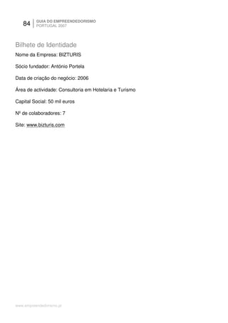 84     GUIA DO EMPREENDEDORISMO
          PORTUGAL 2007




Bilhete de Identidade
Nome da Empresa: BIZTURIS

Sócio fundador: António Portela

Data de criação do negócio: 2006

Área de actividade: Consultoria em Hotelaria e Turismo

Capital Social: 50 mil euros

Nº de colaboradores: 7

Site: www.bizturis.com




www.empreendedorismo.pt
 