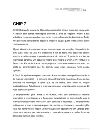 GUIA DO EMPREENDEDORISMO
                                                        PORTUGAL 2007      85




CHIP 7
DEIXOU de parte o curso de Matemáticas Aplicadas porque queria ser empresário.
A paixão pelo campo tecnológico ditou-lhe a área de negócio. Iniciou a sua
actividade numa pequena loja num centro comercial decadente da cidade do Porto.
Aos poucos foi conquistando espaço e chegou a ocupar quase todas as lojas desse
centro comercial.

Miguel Monteiro é o exemplo de um empreendedor por vocação. Não poderia ter
sido outra coisa na vida! Foi crescendo à luz da teoria dos pequenos passos
sempre acreditando que “a grande perca é não arriscar”. A partir da sua loja de
informática construiu um pequeno império que integra a Chip7, a INTROduxi e a
Seara.com. Para trás ficaram outros projectos com menos sucesso mas com um
saldo de aprendizagem que lhe permitiu guiar estas empresas numa gestão
rigorosa.

A Chip7 foi a primeira empresa que criou. Actua num sector competitivo – comércio
de material informático - e com uma concorrência feroz mas situa o trunfo da sua
empresa na informação e apoio que dá ao cliente, bem como na relação
qualidade/preço. Actualmente a empresa conta com uma loja online e cerca de 20
lojas abertas ao público.

O empreendedor gere ainda a INTROduxi, uma que comercializa material
informático a revendedores e a Seara.com especializada na comunicação web. A
internacionalização tem vindo a ser bem pensada e trabalhada. O empreendedor
está prestes a pisar o mercado espanhol e mantém no horizonte o mercado inglês.
Para não correr riscos, Miguel Monteiro alugou um apartamento em Londres onde
passa uma semana por mês a estudar o mercado e preparar a melhor forma de
conquistar também esse território.




                                                            www.empreendedorismo.pt
 