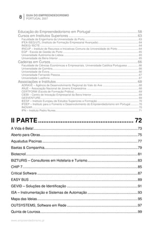 8       GUIA DO EMPREENDEDORISMO
               PORTUGAL 2007



      Educação do Empreendedorismo em Portugal ................................................58
      Cursos em Institutos Superiores ......................................................................63
          Faculdade de Engenharia da Universidade do Porto........................................................................63
          IFEA ISEG/UTL (Instituto de Formação Empresarial Avançada)......................................................64
          INDEG/ ISCTE ...................................................................................................................................64
          IRICUP – Instituto de Recursos e Iniciativas Comuns da Universidade do Porto ............................64
          EGP - Escola de Gestão do Porto .....................................................................................................65
          Universidade Autónoma de Lisboa ....................................................................................................65
          Universidade da Beira Interior ...........................................................................................................65
      Cadeiras em Cursos.........................................................................................66
          Faculdade de Ciências Económicas e Empresariais, Universidade Católica Portuguesa ...............66
          Universidade de Coimbra...................................................................................................................66
          Universidade de Évora.......................................................................................................................66
          Universidade Fernando Pessoa.........................................................................................................67
          Universidade Lusófona ......................................................................................................................67
      Associações e Institutos...................................................................................68
          ADRAVE – Agência de Desenvolvimento Regional do Vale do Ave ................................................68
          ANJE – Associação Nacional de Jovens Empresários .....................................................................68
          CERTFORM (Escola de Formação Prática)......................................................................................69
          CIEBI – Centro de Inovação Empresarial da Beira Interior ...............................................................69
          GESVENTURE...................................................................................................................................69
          IEESF – Instituto Europeu de Estudos Superiores e Formação .......................................................70
          IFDEP – Instituto para o Fomento e Desenvolvimento do Empreendedorismo em Portugal...........70
          INOVAR..............................................................................................................................................70
          IPN – Instituto Pedro Nunes...............................................................................................................71



II PARTE ....................................................... 72
A Vida é Bela!..........................................................................................................73
Aberto para Obras ...................................................................................................75
Aqualudus Piscinas .................................................................................................77
Baetas & Companhia...............................................................................................79
Biotecnol..................................................................................................................81
BIZTURIS – Consultores em Hotelaria e Turismo...................................................83
CHIP 7.....................................................................................................................85
Critical Software ......................................................................................................87
EASY BUS ..............................................................................................................89
GEVID – Soluções de Identificação ........................................................................91
ISA – Instrumentação e Sistemas de Automação ...................................................93
Mapa das Ideias ......................................................................................................95
OUTSYSTEMS, Software em Rede ........................................................................97
Quinta de Lourosa...................................................................................................99

www.empreendedorismo.pt
 