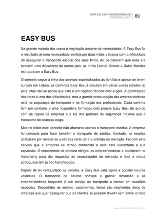 GUIA DO EMPREENDEDORISMO
                                                         PORTUGAL 2007      89




EASY BUS
Na grande maioria dos casos a inspiração decorre da necessidade. A Easy Bus foi
o resultado de uma necessidade sentida por duas mães a braços com a dificuldade
de assegurar o transporte escolar dos seus filhos. Ao perceberem que essa era
também uma dificuldade de outros pais, as irmãs Leonor Gomes e Dulce Mendes
estruturaram a Easy Bus.

O conceito segue a linha dos serviços especializados às famílias e apesar de terem
surgido em Lisboa, as carrinhas Easy Bus já circulam em várias outras cidades do
país. Mas não se pense que este é um negócio fácil de criar e gerir. A optimização
das rotas é uma das dificuldades, mas a grande preocupação das empreendedoras
está na segurança do transporte e na formação dos profissionais. Cada carrinha
tem um condutor e uma hospedeira formados pela própria Easy Bus, de acordo
com as regras da empresa e à luz dos padrões de segurança máxima que o
transporte de crianças exige.

Mas no início este conceito não abarcava apenas o transporte escolar. A empresa
foi pensada para fazer também o transporte de adultos. Contudo, as escolas
acabaram por revelar-se a estrada certa para a entrada no mercado. Foi com este
serviço que a empresa se tornou conhecida e nele está sustentada a sua
expansão. O crescimento da procura obrigou as empreendedoras a apostarem no
franchising para dar respostas às necessidades do mercado e hoje a marca
portuguesa tem já oito franchisados.

Depois de ter conquistado as escolas, a Easy Bus está agora a apostar noutras
valências.   O transporte   de   adultos começa    a   ganhar   dimensão     e as
empreendedoras lançaram já um serviço de transporte a pensar em ocasiões
especiais. Despedidas de solteiro, casamentos, festas são segmentos alvos da
empresa que quer assegurar que os clientes se possam divertir sem correr o risco



                                                             www.empreendedorismo.pt
 