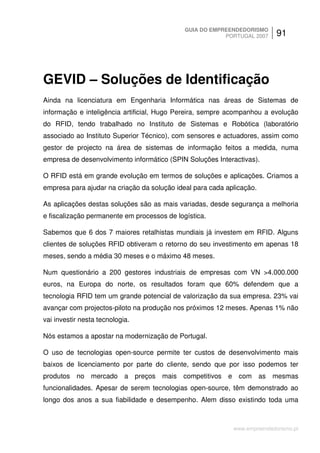GUIA DO EMPREENDEDORISMO
                                                         PORTUGAL 2007     91




GEVID – Soluções de Identificação
Ainda na licenciatura em Engenharia Informática nas áreas de Sistemas de
informação e inteligência artificial, Hugo Pereira, sempre acompanhou a evolução
do RFID, tendo trabalhado no Instituto de Sistemas e Robótica (laboratório
associado ao Instituto Superior Técnico), com sensores e actuadores, assim como
gestor de projecto na área de sistemas de informação feitos a medida, numa
empresa de desenvolvimento informático (SPIN Soluções Interactivas).

O RFID está em grande evolução em termos de soluções e aplicações. Criamos a
empresa para ajudar na criação da solução ideal para cada aplicação.

As aplicações destas soluções são as mais variadas, desde segurança a melhoria
e fiscalização permanente em processos de logística.

Sabemos que 6 dos 7 maiores retalhistas mundiais já investem em RFID. Alguns
clientes de soluções RFID obtiveram o retorno do seu investimento em apenas 18
meses, sendo a média 30 meses e o máximo 48 meses.

Num questionário a 200 gestores industriais de empresas com VN >4.000.000
euros, na Europa do norte, os resultados foram que 60% defendem que a
tecnologia RFID tem um grande potencial de valorização da sua empresa. 23% vai
avançar com projectos-piloto na produção nos próximos 12 meses. Apenas 1% não
vai investir nesta tecnologia.

Nós estamos a apostar na modernização de Portugal.

O uso de tecnologias open-source permite ter custos de desenvolvimento mais
baixos de licenciamento por parte do cliente, sendo que por isso podemos ter
produtos no mercado a preços mais competitivos e com as mesmas
funcionalidades. Apesar de serem tecnologias open-source, têm demonstrado ao
longo dos anos a sua fiabilidade e desempenho. Alem disso existindo toda uma



                                                            www.empreendedorismo.pt
 