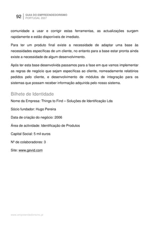 92     GUIA DO EMPREENDEDORISMO
          PORTUGAL 2007



comunidade a usar e corrigir estas ferramentas, as actualizações surgem
rapidamente e estão disponíveis de imediato.

Para ter um produto final existe a necessidade de adaptar uma base às
necessidades específicas de um cliente, no entanto para a base estar pronta ainda
existe a necessidade de algum desenvolvimento.

Após ter esta base desenvolvida passamos para a fase em que vamos implementar
as regras de negócio que sejam específicas ao cliente, nomeadamente relatórios
pedidos pelo cliente, e desenvolvimento de módulos de integração para os
sistemas que possam receber informação adquirida pelo nosso sistema.


Bilhete de Identidade
Nome da Empresa: Things to Find – Soluções de Identificação Lda

Sócio fundador: Hugo Pereira

Data de criação do negócio: 2006

Área de actividade: Identificação de Produtos

Capital Social: 5 mil euros

Nº de colaboradores: 3

Site: www.gevid.com




www.empreendedorismo.pt
 
