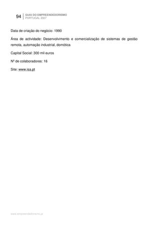 94     GUIA DO EMPREENDEDORISMO
          PORTUGAL 2007



Data de criação do negócio: 1990

Área de actividade: Desenvolvimento e comercialização de sistemas de gestão
remota, automação industrial, domótica

Capital Social: 300 mil euros

Nº de colaboradores: 16

Site: www.isa.pt




www.empreendedorismo.pt
 