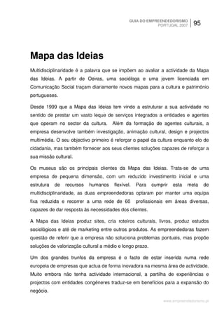 GUIA DO EMPREENDEDORISMO
                                                           PORTUGAL 2007      95




Mapa das Ideias
Multidisciplinaridade é a palavra que se impõem ao avaliar a actividade da Mapa
das Ideias. A partir de Oeiras, uma socióloga e uma jovem licenciada em
Comunicação Social traçam diariamente novos mapas para a cultura e património
portugueses.

Desde 1999 que a Mapa das Ideias tem vindo a estruturar a sua actividade no
sentido de prestar um vasto leque de serviços integrados a entidades e agentes
que operam no sector da cultura.      Além da formação de agentes culturais, a
empresa desenvolve também investigação, animação cultural, design e projectos
multimédia. O seu objectivo primeiro é reforçar o papel da cultura enquanto elo de
cidadania, mas também fornecer aos seus clientes soluções capazes de reforçar a
sua missão cultural.

Os museus são os principais clientes da Mapa das Ideias. Trata-se de uma
empresa de pequena dimensão, com um reduzido investimento inicial e uma
estrutura   de   recursos   humanos    flexível.   Para   cumprir   esta   meta    de
multidisciplinaridade, as duas empreendedoras optaram por manter uma equipa
fixa reduzida e recorrer a uma rede de 60          profissionais em áreas diversas,
capazes de dar resposta às necessidades dos clientes.

A Mapa das Ideias produz sites, cria roteiros culturais, livros, produz estudos
sociológicos e até de marketing entre outros produtos. As empreendedoras fazem
questão de referir que a empresa não soluciona problemas pontuais, mas propõe
soluções de valorização cultural a médio e longo prazo.

Um dos grandes trunfos da empresa é o facto de estar inserida numa rede
europeia de empresas que actua de forma inovadora na mesma área de actividade.
Muito embora não tenha actividade internacional, a partilha de experiências e
projectos com entidades congéneres traduz-se em benefícios para a expansão do
negócio.

                                                               www.empreendedorismo.pt
 