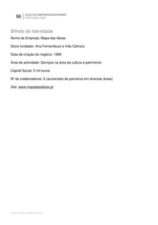 96     GUIA DO EMPREENDEDORISMO
          PORTUGAL 2007




Bilhete de Identidade
Nome da Empresa: Mapa das Ideias

Sócio fundador: Ana Fernambuco e Inês Câmara

Data de criação do negócio: 1999

Área de actividade: Serviços na área da cultura e património

Capital Social: 5 mil euros

Nº de colaboradores: 6 (acrescidos de parceiros em diversas áreas)

Site: www.mapadasideias.pt




www.empreendedorismo.pt
 
