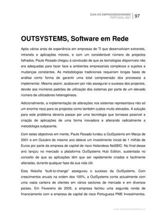 GUIA DO EMPREENDEDORISMO
                                                           PORTUGAL 2007    97




OUTSYSTEMS, Software em Rede
Após vários anos de experiência em empresas de TI que desenvolviam extranets,
intranets e aplicações móveis, e com um considerável número de projectos
falhados, Paulo Rosado chegou à conclusão de que as tecnologias disponíveis não
era adequadas para fazer face a ambientes empresariais complexos e sujeitos a
mudanças constantes. As metodologias tradicionais requeriam longas fases de
análise como forma de garantir uma total compreensão dos processos a
implementar. Mesmo assim, acabavam por não assegurar o sucesso dos projectos,
devido aos inúmeros padrões de utilização dos sistemas por parte de um elevado
número de utilizadores heterogéneos.

Adicionalmente, a implementação de alterações nos sistemas representava não só
um enorme risco para os projectos como também custos muito elevados. A solução
para este problema deveria passar por uma tecnologia que tornasse possível a
criação de aplicações de uma forma inovadora e alterando radicalmente a
metodologia subjacente.

Com estes objectivos em mente, Paulo Rosado fundou a OutSystems em Março de
2001 e em Outubro do mesmo ano obteve um investimento inicial de 1 milhão de
Euros por parte da empresa de capital de risco Holandesa NeSBIC. No final desse
ano lançou no mercado a plataforma OutSystems Hub Edition, sustentada no
conceito de que as aplicações têm que ser rapidamente criadas e facilmente
alteradas, durante qualquer fase da sua vida útil.

Esta filosofia “built-to-change” assegurou o sucesso da OutSystems. Com
crescimentos anuais na ordem dos 100%, a OutSystems conta actualmente com
uma vasta carteira de clientes em vários sectores de mercado e em diversos
países. Em Fevereiro de 2005, a empresa fechou uma segunda ronda de
financiamento com a empresa de capital de risco Portuguesa PME Investimentos.



                                                             www.empreendedorismo.pt
 