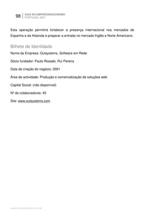 98     GUIA DO EMPREENDEDORISMO
          PORTUGAL 2007



Esta operação permitirá fortalecer a presença internacional nos mercados de
Espanha e da Holanda e preparar a entrada no mercado Inglês e Norte Americano.


Bilhete de Identidade
Nome da Empresa: Outsystems, Software em Rede

Sócio fundador: Paulo Rosado, Rui Pereira

Data de criação do negócio: 2001

Área de actividade: Produção e comercialização de soluções web

Capital Social: (não disponível)

Nº de colaboradores: 45

Site: www.outsystems.com




www.empreendedorismo.pt
 