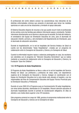 G U Í A PA R A L A AT E N C I Ó N E D U C AT I VA A L O S A L U M N O S Y A L U M N A S C O N
 E    N     F   E    R   M    E    D    A   D    E    S       C    R    Ó   N    I   C    A   S




          El profesorado del centro deberá conocer las características más relevantes de las
          distintas enfermedades crónicas que presente el alumnado para tomar las medidas
          oportunas en cada una de las situaciones y brindarle el apoyo adecuado.

          El Sistema Educativo dispone de recursos a los que puede recurrir tanto el profesorado
          de los centros como las familias para obtener información apoyo y orientación. También
          intervienen directamente con el alumno o alumna que lo necesite. Se trata del médico/a,
          el orientador/a del Equipo de Orientación Educativa de zona, para el alumnado de
          educación infantil y primaria, y del orientador/a del Departamento de Orientación, para
          el alumnado de educación secundaria.

          Durante la hospitalización, en la red de hospitales del Servicio Andaluz de Salud se
          cuenta con las denominadas “Aulas Hospitalarias”, creadas por un programa de
          colaboración entre la Consejería de Educación y Ciencia y la Consejería de Salud.

          Cuando la enfermedad requiere reposo o estancias prolongadas en casa, los escolares
          son atendidos con el programa de “Atención Educativa Domiciliaria” que se realiza
          mediante un acuerdo de colaboración entre la Consejería de Educación y Ciencia y la
          Fundación “Save the Children”.

          1.5.1 El Programa de Aulas Hospitalarias

          El Programa de Aulas Hospitalarias se lleva a cabo en la red de hospitales del Servicio
          Andaluz de Salud. Los profesores y profesoras de estas aulas, con dependencia
          orgánica de la Consejería de Educación y Ciencia, trabajan en coordinación con el
          Equipo de Orientación Educativa de la zona donde está ubicado el hospital y con los
          responsables del Área de Compensación Educativa del Equipo Técnico Provincial para
          la Orientación Educativa y Profesional.

          Durante el curso 2002-03 el Programa puso en funcionamiento 39 aulas hospitalarias,
          con otros tantos docentes, distribuidos en 25 hospitales. Ofrecen atención educativa al
          alumnado hospitalizado durante el período de escolarización obligatoria. En ellas se
          atiende a una media diaria superior a los 270 escolares.

          Este programa comenzó en mayo de 1988, gracias al compromiso institucional entre la
          Consejería de Educación y Ciencia con la Consejería de Salud.


10
 