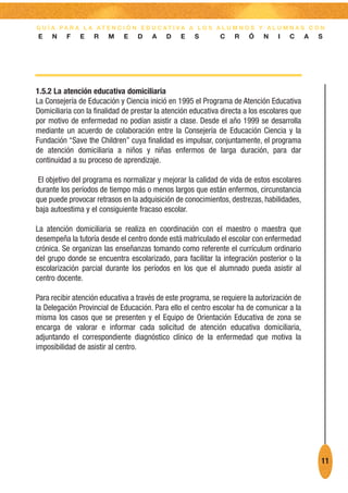 G U Í A PA R A L A AT E N C I Ó N E D U C AT I VA A L O S A L U M N O S Y A L U M N A S C O N
E    N    F    E   R    M    E    D    A    D    E   S        C    R    Ó    N    I   C      A   S




1.5.2 La atención educativa domiciliaria
La Consejería de Educación y Ciencia inició en 1995 el Programa de Atención Educativa
Domiciliaria con la finalidad de prestar la atención educativa directa a los escolares que
por motivo de enfermedad no podían asistir a clase. Desde el año 1999 se desarrolla
mediante un acuerdo de colaboración entre la Consejería de Educación Ciencia y la
Fundación “Save the Children” cuya finalidad es impulsar, conjuntamente, el programa
de atención domiciliaria a niños y niñas enfermos de larga duración, para dar
continuidad a su proceso de aprendizaje.

 El objetivo del programa es normalizar y mejorar la calidad de vida de estos escolares
durante los períodos de tiempo más o menos largos que están enfermos, circunstancia
que puede provocar retrasos en la adquisición de conocimientos, destrezas, habilidades,
baja autoestima y el consiguiente fracaso escolar.

La atención domiciliaria se realiza en coordinación con el maestro o maestra que
desempeña la tutoría desde el centro donde está matriculado el escolar con enfermedad
crónica. Se organizan las enseñanzas tomando como referente el currículum ordinario
del grupo donde se encuentra escolarizado, para facilitar la integración posterior o la
escolarización parcial durante los períodos en los que el alumnado pueda asistir al
centro docente.

Para recibir atención educativa a través de este programa, se requiere la autorización de
la Delegación Provincial de Educación. Para ello el centro escolar ha de comunicar a la
misma los casos que se presenten y el Equipo de Orientación Educativa de zona se
encarga de valorar e informar cada solicitud de atención educativa domiciliaria,
adjuntando el correspondiente diagnóstico clínico de la enfermedad que motiva la
imposibilidad de asistir al centro.




                                                                                                 11
 