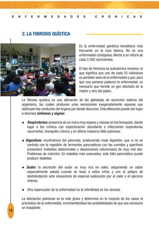 G U Í A PA R A L A AT E N C I Ó N E D U C AT I VA A L O S A L U M N O S Y A L U M N A S C O N
 E    N       F     E    R    M    E   D    A    D    E      S       C    R   Ó    N     I   C   A   S




          2. LA FIBROSIS QUÍSTICA

                                                          Es la enfermedad genética hereditaria más
                                                          frecuente en la raza blanca. No es una
                                                          enfermedad contagiosa. Afecta a un niño/a de
                                                          cada 2.500 nacimientos.

                                                          El tipo de herencia es autosómica recesiva, lo
                                                          que significa que uno de cada 25 individuos
                                                          es portador sano de la enfermedad y que, para
                                                          que una persona padezca la enfermedad, es
                                                          necesario que herede un gen afectado de la
                                                          madre y otro del padre.

          La fibrosis quística es una alteración de las glándulas de secreción externa del
          organismo, las cuales producen unas secreciones exageradamente espesas que
          obstruyen los conductos del órgano por donde discurren. Esta alteración puede dar lugar
          a diversos síntomas y signos:

          N       Respiratorios: presencia de un moco muy espeso y viscoso en los bronquios, dando
                  lugar a tos crónica con expectoración abundante e infecciones respiratorias
                  recurrentes, bronquitis crónica y en última instancia fallo pulmonar.

          N   Digestivos: insuficiencia del páncreas, produciendo mala digestión, que si no se
               controla con la ingestión de fermentos pancreáticos con las comidas y aperitivos
               presentará molestias abdominales y deposiciones voluminosas de muy mal olor.
               Problemas de nutrición. En estadíos más avanzados, este fallo pancreático puede
               producir diabetes.

          N   Sudor: la secreción del sudor es muy rica en sales, adquiriendo un sabor
              especialmente salado cuando se besa a estos niños y con el peligro de
              deshidratación ante situaciones de especial sudoración por el calor o el ejercicio
              intenso.

          N       Otra repercusión de la enfermedad es la infertilidad en los varones.

          La afectación pulmonar es la más grave y determina en la mayoría de los casos el
          pronóstico de la enfermedad, incrementándose las probabilidades de que sea necesario
          un trasplante.
12
 