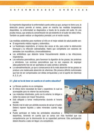 G U Í A PA R A L A AT E N C I Ó N E D U C AT I VA A L O S A L U M N O S Y A L U M N A S C O N
E    N    F   E    R    M    E   D    A    D    E   S        C   R    Ó    N    I   C      A   S




Es importante diagnosticar la enfermedad cuanto antes ya que, aunque no tiene cura, la
detección precoz permite al menos, poner en marcha las medidas terapéuticas
disponibles. La enfermedad se diagnostica a través de la prueba del sudor. Es una
prueba inocua, que analiza la concentración de sal existente en el sudor de estos niños.
También se puede realizar un diagnóstico prenatal y en el recién nacido.

Las medidas existentes para mantener al niño en el mejor estado de salud posible son:
N El seguimiento médico regular y sistemático.
N La fisioterapia respiratoria, al menos dos veces al día, para evitar la obstrucción
   bronquial y la infección sobreañadida. Habrá que completarla con sesiones de
   aerosoles con mucolíticos y broncodilatadores.
N Los antibióticos que deberán tomar frecuentemente debido a las infecciones
   respiratorias.
N Los extractos pancreáticos, para favorecer la digestión de las grasas, las proteínas
   y almidones. Los enzimas pancreáticos que no son capaces de segregar
   adecuadamente han de ser aportados en cada comida o alimento.
N La sobrealimentación, ya que a consecuencia de la mala absorción de las grasas se
   produce una inadecuada absorción de vitaminas. Ello provoca déficits nutricionales
   que han de ser compensados con dietas enriquecidas y con el aporte de vitaminas
   A, D, E y K.

2.1 ¿Qué se ha de tener en cuenta en el centro educativo?

N   La fibrosis quística no es contagiosa.
N   El niño/a tiene necesidad de toser y expectorar, lo cual es
    aconsejable para no retener las secreciones.
N   Las molestias intestinales, junto con lo anterior, le obligan a
    visitar los aseos con mayor frecuencia.
N   Está obligado a tomar medicamentos durante el horario
    escolar.
N   Resiste mal el calor por pérdida excesiva de sal por el sudor.
    Deberá reponer líquidos y sales minerales cuando haga
    calor.
N   Puede participar en todas las actividades educativas y
    deportivas, teniendo en cuenta que se cansa con más facilidad que sus
    compañeros/as por la disminución de su capacidad pulmonar. Esta participación
    deberá llevarla a cabo sin llegar a la competición.
                                                                                               13
 