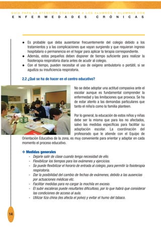 G U Í A PA R A L A AT E N C I Ó N E D U C AT I VA A L O S A L U M N O S Y A L U M N A S C O N
 E    N       F     E   R    M    E   D    A   D     E   S       C    R    Ó   N    I   C   A    S




          N       Es probable que deba ausentarse frecuentemente del colegio debido a los
                  tratamientos y a las complicaciones que vayan surgiendo y que requieran ingreso
                  hospitalario o permanencia en el hogar para aplicar la terapia correspondiente.
          N       Además, estos pequeños deben disponer de tiempo suficiente para realizar la
                  fisioterapia respiratoria diaria antes de acudir al colegio.
          N       Con el tiempo, pueden necesitar el uso de oxígeno ambulatorio o portátil, si se
                  agudiza su insuficiencia respiratoria.

          2.2 ¿Qué se ha de hacer en el centro educativo?

                                                   No se debe adoptar una actitud compasiva ante el
                                                   escolar aunque es fundamental comprender la
                                                   enfermedad y las limitaciones que provoca. Se ha
                                                   de estar atento a las demandas particulares que
                                                   tanto el niño/a como la familia planteen.

                                               Por lo general, la educación de estos niños y niñas
                                               debe ser la misma que para los no afectados,
                                               salvo las medidas específicas para facilitar su
                                               adaptación escolar. La coordinación del
                                               profesorado que le atiende con el Equipo de
          Orientación Educativa de la zona, es muy conveniente para orientar y adaptar en cada
          momento el proceso educativo.

          O Medidas generales
             - Dejarle salir de clase cuando tenga necesidad de ello.
             - Flexibilizar los tiempos para los exámenes y ejercicios.
             - Se puede flexibilizar el horario de entrada al colegio, para permitir la fisioterapia
               respiratoria.
             - Dar la posibilidad del cambio de fechas de exámenes, debido a las ausencias
               por actuaciones médicas etc.
             - Facilitar medidas para no cargar la mochila en exceso.
             - El subir escaleras puede resultarles dificultoso, por lo que habrá que considerar
               las condiciones de acceso al aula.
             - Utilizar tiza china (les afecta el polvo) y evitar el humo del tabaco.



14
 