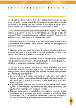 G U Í A PA R A L A AT E N C I Ó N E D U C AT I VA A L O S A L U M N O S Y A L U M N A S C O N
E    N    F    E   R    M    E    D    A    D    E   S        C    R    Ó    N    I   C      A   S




Las estimaciones sobre la incidencia de la enfermedad oscilan entre un caso por cada
treinta mil nacidos y un caso por cada diez mil, incluyendo los diagnósticos tardíos. La
enfermedad en sus estados más leves es difícil de diagnosticar y muchos pasan
desapercibidos durante toda su vida ya que no serán diagnosticados nunca.

Los tres síntomas clásicos de la osteogénesis imperfecta son fragilidad ósea, pérdida
temprana de la audición y escleras con apariencia azulona. Sin embargo, no todas las
personas afectadas tienen escleras azules o pérdida de la audición. Todos sufren de
fragilidad ósea, pero no todos sufren de fracturas en los huesos.

El diagnóstico diferencial es fundamental, ya que en ocasiones puede ser asociado con
el “Síndrome del niño maltratado” y será necesario confirmar con total seguridad el
origen de las fracturas.

El diagnóstico se hace por medio de estudios de colágeno obtenido mediante una
biopsia de perforación. Una vez conocido el diagnóstico molecular específico, a los
miembros de la familia se les puede hacer una prueba de ADN.

La detección precoz se puede realizar con la prueba de ADN en muestras prenatales de
vellosidades coriónicas y por medio de ultrasonidos desde las 16 semanas de gestación,
esto último en los casos de osteogénesis imperfecta severa.

Las fracturas se deben reparar rápidamente de manera convencional para evitar
deformidades. No hay un tratamiento específico para la enfermedad subyacente. Sin
embargo, existen diversas terapias que pueden mejorar la calidad de vida en pacientes
que tienen osteogénesis imperfecta:
N La buena nutrición y el ejercicio supervisado son puntos claves para ayudar a
    optimizar la fortaleza ósea y muscular. La fisioterapia y la rehabilitación pueden ser
    muy beneficiosas. La natación es un excelente ejercicio para la puesta en forma de
    muchos pacientes.
N Los procedimientos quirúrgicos como el implante de platinas en los huesos pueden
    ayudar a su fortalecimiento y a prevenir deformidades. El uso de bragueros y de
    ayudas para la marcha son útiles en algunas personas.
N El uso de bifosfonatos en el tratamiento de la osteogénesis imperfecta se está
    investigando en la actualidad con algunos resultados prometedores. Otras
    intervenciones médicas que incluyen el trasplante de médula ósea, el uso de la
    hormona del crecimiento y la terapia genética también se están investigando.
                                                                                                 17
 