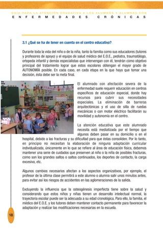 G U Í A PA R A L A AT E N C I Ó N E D U C AT I VA A L O S A L U M N O S Y A L U M N A S C O N
 E    N     F   E    R    M    E    D    A    D    E   S        C    R    Ó    N    I   C    A   S




          3.1 ¿Qué se ha de tener en cuenta en el centro educativo?

          Durante toda la vida del niño o de la niña, tanto la familia como sus educadores (tutores
          y profesores de apoyo) y el equipo de salud médico del E.O.E., pediatra, traumatólogo,
          ortopeda infantil y demás especialistas que intervengan con él, tendrán como objetivo
          principal del tratamiento lograr que estos escolares obtengan el mayor grado de
          AUTONOMÍA posible. En cada caso, en cada etapa en la que haya que tomar una
          decisión, ésta debe ser la meta final.

                                                  El alumnado con afectación severa de la
                                                  enfermedad suele requerir educación en centros
                                                  específicos de educación especial, donde hay
                                                  recursos para cubrir sus necesidades
                                                  especiales. La eliminación de barreras
                                                  arquitectónicas y el uso de silla de ruedas
                                                  mecánicas o con motor eléctrico facilitarán su
                                                  movilidad y autonomía en el centro.

                                                  La atención educativa que este alumnado
                                                  necesita está mediatizada por el tiempo que
                                                  algunos deben pasar en su domicilio o en el
          hospital, debido a las fracturas y su dificultad para que éstas consoliden. Por lo tanto,
          en principio no necesitan la elaboración de ninguna adaptación curricular
          individualizada, únicamente en lo que se refiere al área de educación física, debemos
          mantener una serie de cuidados que preserven al niño o la niña de posibles fracturas,
          como son los grandes saltos o saltos continuados, los deportes de contacto, la carga
          excesiva, etc.

          Algunos cambios necesarios afectan a los aspectos organizativos, por ejemplo, el
          profesor de la última clase permitirá a este alumno o alumna salir unos minutos antes,
          para evitar así los riesgos de accidentes en las aglomeraciones de la salida.

          Excluyendo la influencia que la osteogénesis imperfecta tiene sobre la salud y
          considerando que estos niños y niñas tienen un desarrollo intelectual normal, la
          trayectoria escolar puede ser la adecuada a su edad cronológica. Para ello, la familia, el
          médico del E.O.E. y los tutores deben mantener contacto permanente para favorecer la
          adaptación y realizar las modificaciones necesarias en la escuela.
18
 