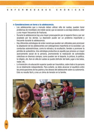 G U Í A PA R A L A AT E N C I Ó N E D U C AT I VA A L O S A L U M N O S Y A L U M N A S C O N
 E    N    F    E    R    M    E    D    A    D    E    S        C    R    Ó    N    I   C    A    S




          O Consideraciones en torno a la adolescencia.
           - Los adolescentes que a menudo deben utilizar silla de ruedas, pueden tener
             problemas de movilidad y de índole social, que se asocian a una baja estatura, dolor
             y una mayor frecuencia de fracturas.
           - Durante la adolescencia hay una mayor preocupación por el aspecto físico y por ser
             aceptado por los demás. La depresión puede ser un problema importante y
             frecuente durante la adolescencia.
           - Hay diferentes estrategias de orden social que pueden ser utilizadas para promover
             la adaptación de los adolescentes con osteogenesis imperfecta en la sociedad. Las
             conductas autorestrictivas, como la retirada y la ocultación, tienden a promover la
             pérdida de autoestima. Una estrategia productiva es aquella que provoca un mayor
             acercamiento social de la persona, promoviendo la realización de actividades
             colectivas en diversos campos, como pueden ser el deporte, la pintura, la política,
             la religión, etc. Aún en silla de ruedas se puede disfrutar del baile, jugar a los bolos,
             nadar, etc.
           - La transición a la educación superior puede ser traumática, sobre todo si la persona
             no es totalmente independiente. Para evitarlo, se debe alcanzar el equilibrio entre
             las preocupaciones de los padres y los deseos del adolescente sobre su autonomía.
             Esto no resulta fácil y crea un clima de tensión en la familia.




20
 