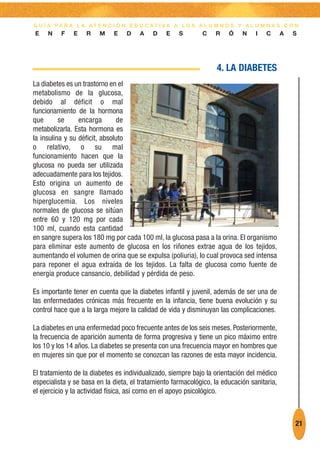 G U Í A PA R A L A AT E N C I Ó N E D U C AT I VA A L O S A L U M N O S Y A L U M N A S C O N
E    N    F   E    R    M    E    D    A   D    E    S       C    R    Ó    N    I   C      A   S




                                                                   4. LA DIABETES
La diabetes es un trastorno en el
metabolismo de la glucosa,
debido al déficit o mal
funcionamiento de la hormona
que       se     encarga        de
metabolizarla. Esta hormona es
la insulina y su déficit, absoluto
o relativo, o su mal
funcionamiento hacen que la
glucosa no pueda ser utilizada
adecuadamente para los tejidos.
Esto origina un aumento de
glucosa en sangre llamado
hiperglucemia. Los niveles
normales de glucosa se sitúan
entre 60 y 120 mg por cada
100 ml, cuando esta cantidad
en sangre supera los 180 mg por cada 100 ml, la glucosa pasa a la orina. El organismo
para eliminar este aumento de glucosa en los riñones extrae agua de los tejidos,
aumentando el volumen de orina que se expulsa (poliuria), lo cual provoca sed intensa
para reponer el agua extraída de los tejidos. La falta de glucosa como fuente de
energía produce cansancio, debilidad y pérdida de peso.

Es importante tener en cuenta que la diabetes infantil y juvenil, además de ser una de
las enfermedades crónicas más frecuente en la infancia, tiene buena evolución y su
control hace que a la larga mejore la calidad de vida y disminuyan las complicaciones.

La diabetes en una enfermedad poco frecuente antes de los seis meses. Posteriormente,
la frecuencia de aparición aumenta de forma progresiva y tiene un pico máximo entre
los 10 y los 14 años. La diabetes se presenta con una frecuencia mayor en hombres que
en mujeres sin que por el momento se conozcan las razones de esta mayor incidencia.

El tratamiento de la diabetes es individualizado, siempre bajo la orientación del médico
especialista y se basa en la dieta, el tratamiento farmacológico, la educación sanitaria,
el ejercicio y la actividad física, así como en el apoyo psicológico.



                                                                                                21
 