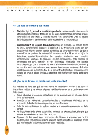 G U Í A PA R A L A AT E N C I Ó N E D U C AT I VA A L O S A L U M N O S Y A L U M N A S C O N
 E    N       F     E    R    M     E   D     A   D    E    S        C    R    Ó    N    I   C    A    S




          4.1 Los tipos de Diabetes y sus causas

          -       Diabetes tipo 1, juvenil o insulino-dependiente: aparece en la niñez o en la
                  adolescencia (siempre por debajo de los 30 años), suele tener un comienzo brusco,
                  tiene tendencia a la cetosis y necesita insulina como tratamiento. Entre las causas
                  de la diabetes tipo 1 se encuentran factores genéticos e inmunológicos.

          -       Diabetes tipo 2, no insulino-dependiente: incide en el adulto, por encima de los
                  40 años, generalmente asociado a obesidad y su tratamiento suele ser con
                  antidiabéticos orales. Existen algunas evidencias de factores genéticos, ya que la
                  probabilidad de padecer la enfermedad aumenta de 4 a 14 veces en hijos de
                  diabéticos insulino-dependientes. En estudios realizados con gemelos
                  genéticamente idénticos de pacientes insulino-dependientes, sólo padecen la
                  enfermedad un 50%. También se han encontrado conexiones con factores
                  inmunológicos, ya que la diabetes se asocia a otras enfermedades autoinmunes y
                  es más frecuente en individuos que poseen determinados antígenos. Entre las
                  posibles causas de la Diabetes tipo 2, se encuentran los factores ambientales, los
                  tóxicos, los virus, el estrés crónico, la obesidad, o la introducción precoz de la leche
                  bovina.

          4.2 ¿Qué se ha de tener en cuenta en el centro educativo?

          La diabetes no tiene por qué ser una causa de absentismo escolar si se sigue el
          tratamiento médico y se adoptan algunas medidas de control en el centro educativo,
          tales como:
          N Apoyo educativo si aparecen dificultades en los aprendizajes en algunas de las
              áreas del currículum.
          N Atención a los problemas comportamentales o emocionales derivados de la
              aceptación de las limitaciones impuestas por la enfermedad.
          N Evitar la sobreprotección de padres, madres y profesorado, procurando un trato
              normal.
          N Participación en todo tipo de actividades, incluidas las extraescolares, siempre que
              se lleve a cabo el control metabólico adecuado.
          N Disponer de las condiciones adecuadas de higiene y conservación de los
              medicamentos (insulina) que el niño o la niña puede necesitar, en los casos en los
              que sea necesaria la administración de dosis regulares.


22
 
