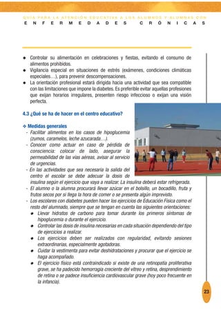 G U Í A PA R A L A AT E N C I Ó N E D U C AT I VA A L O S A L U M N O S Y A L U M N A S C O N
E    N    F    E   R    M    E    D    A    D    E   S        C    R    Ó    N    I   C      A   S




N   Controlar su alimentación en celebraciones y fiestas, evitando el consumo de
    alimentos prohibidos.
N   Vigilancia especial en situaciones de estrés (exámenes, condiciones climáticas
    especiales…), para prevenir descompensaciones.
N   La orientación profesional estará dirigida hacia una actividad que sea compatible
    con las limitaciones que impone la diabetes. Es preferible evitar aquellas profesiones
    que exijan horarios irregulares, presenten riesgo infeccioso o exijan una visión
    perfecta.

4.3 ¿Qué se ha de hacer en el centro educativo?

O Medidas generales
 - Facilitar alimentos en los casos de hipoglucemia
   (zumos, caramelos, leche azucarada…).
 - Conocer como actuar en caso de pérdida de
   consciencia: colocar de lado, asegurar la
   permeabilidad de las vías aéreas, avisar al servicio
   de urgencias.
 - En las actividades que sea necesaria la salida del
   centro el escolar se debe adecuar la dosis de
   insulina según el ejercicio que vaya a realizar. La insulina deberá estar refrigerada.
 - El alumno o la alumna procurará llevar azúcar en el bolsillo, un bocadillo, fruta y
   frutos secos por si llega la hora de comer o se presenta algún imprevisto.
 - Los escolares con diabetes pueden hacer los ejercicios de Educación Física como el
   resto del alumnado, siempre que se tengan en cuenta las siguientes orientaciones:
   N Llevar hidratos de carbono para tomar durante los primeros síntomas de
       hipoglucemia o durante el ejercicio.
   N Controlar las dosis de insulina necesarias en cada situación dependiendo del tipo
       de ejercicios a realizar.
   N Los ejercicios deben ser realizados con regularidad, evitando sesiones
       extraordinarias, especialmente agotadoras.
   N Cuidar la vestimenta para evitar deshidrataciones y procurar que el ejercicio se
       haga acompañado.
   N El ejercicio físico está contraindicado si existe de una retinopatía proliferativa
       grave, se ha padecido hemorragia creciente del vítreo y retina, desprendimiento
       de retina o se padece insuficiencia cardiovascular grave (hoy poco frecuente en
       la infancia).
                                                                                                 23
 