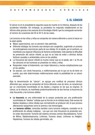 G U Í A PA R A L A AT E N C I Ó N E D U C AT I VA A L O S A L U M N O S Y A L U M N A S C O N
E    N    F    E   R    M    E    D    A    D    E   S        C    R    Ó    N    I   C      A   S




                                                                       5. EL CÁNCER
El cáncer es en la actualidad la segunda causa de muerte en la infancia, después de los
accidentes infantiles. Sin embargo, su pronóstico ha mejorado notablemente en los
últimos años gracias a los avances de la Oncología infantil, que ha conseguido aumentar
el número de curaciones del 20 al 30 % de los casos.

Los tumores en los niños y niñas se comportan de manera diferente a como lo hacen en
la edad adulta:
N Mayor supervivencia, con un porvenir más optimista.
N Diferente etiología: los tumores casi siempre son congénitos, sugiriendo un proceso
    de embriogénesis anormal por parte de sus células. En el adulto, por el contrario, se
    manifiesta una especial influencia de factores ambientales. Esto plantea la dificultad
    de prevención del cáncer infantil, ya que no se trata de evitar o eliminar dichos
    factores causales o ambientales como en los adultos.
N La frecuencia del cáncer infantil es mucho menor que en el adulto, del 1 al 3% de
    los cánceres en los humanos se presentan en niños y niñas.
N Responden mejor al tratamiento, con mejor tolerancia y menos complicaciones que
    en los adultos.
N Se asocian, con cierta frecuencia, a malformaciones por lo que se ha de tener en
    cuenta, que ante determinadas malformaciones existe la posibilidad de un cáncer
    asociado.

Bajo la denominación de “cáncer”, se agrupa una multitud de procesos clínicos
diferentes que, aunque se comportan de forma diferente unos de otros, se caracterizan
por un crecimiento incontrolado en los tejidos y órganos en los que se originan. El
cáncer, en la infancia, se manifiesta predominantemente de dos formas: la leucemia (la
más frecuente) y los tumores sólidos.

N   La leucemia es una enfermedad de la sangre producida por una proliferación
    incontrolada de “blastos” (células que se forman en la médula ósea). Este exceso de
    blastos desplaza a otras células que normalmente se producen ahí, lo que provoca
    alteraciones sanguíneas como la anemia o las hemorragias.
N   Los tumores sólidos, conocidos también como tumores malignos, consisten en la
    proliferación de células malignas, . Los que con más frecuencia se presentan son,
    en orden decreciente: Tumores del sistema nervioso central, Neuroblastoma, Tumor
    de Wilms, Rabdomiosarcoma, Linfomas, Tumores óseos, Linfomas no Hodgkin,
    Hepatomas, Tumores de células germinales, etc.


                                                                                                 25
 