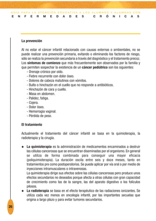 G U Í A PA R A L A AT E N C I Ó N E D U C AT I VA A L O S A L U M N O S Y A L U M N A S C O N
 E    N       F     E    R    M    E   D    A    D   E    S       C    R    Ó   N    I   C    A   S




          La prevención

          Al no estar el cáncer infantil relacionado con causas externas o ambientales, no se
          puede realizar una prevención primaria, evitando o eliminando los factores de riesgo,
          sólo se realiza la prevención secundaria a través del diagnóstico y el tratamiento precoz.
          Los síntomas de comienzo que más frecuentemente son observados por la familia y
          que permiten sospechar la existencia de un cáncer pediátrico son los siguientes:
              - Drenaje crónico por oído.
              - Fiebre recurrente con dolor óseo.
              - Dolores de cabeza matutinos con vómitos.
              - Bulto o hinchazón en el cuello que no responde a antibióticos.
              - Hinchazón de cara y cuello.
              - Masa en abdomen.
              - Palidez, fatiga.
              - Cojera.
              - Dolor óseo.
              - Hemorragia vaginal.
              - Pérdida de peso.

          El tratamiento

          Actualmente el tratamiento del cáncer infantil se basa en la quimioterapia, la
          radioterapia y la cirugía.

          N       La quimioterapia es la administración de medicamentos encaminados a destruir
                  las células cancerosas que se encuentran diseminadas por el organismo. En general
                  se utiliza de forma combinada para conseguir una mayor eficacia
                  (poliquimioterapia). La duración oscila entre seis y doce meses, tanto en
                  tratamientos pre como postoperatorios. Se puede aplicar por vía oral o por medio de
                  inyecciones intramusculares o intravenosas.
                  La quimioterapia dirige sus efectos sobre las células cancerosas pero produce unos
                  efectos secundarios no deseados porque afecta a otras células con gran capacidad
                  de crecimiento como las de la sangre, las del aparato digestivo o los folículos
                  pilosos.
          N       La radioterapia se basa en el efecto terapéutico de las radiaciones ionizantes. Se
                  utiliza cada vez menos en oncología infantil, por las importantes secuelas que
                  origina a largo plazo y para evitar tumores secundarios.
26
 