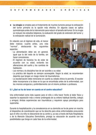 G U Í A PA R A L A AT E N C I Ó N E D U C AT I VA A L O S A L U M N O S Y A L U M N A S C O N
E    N    F    E   R    M    E    D    A    D    E   S        C    R    Ó    N    I   C      A   S




N   La cirugía se emplea para el tratamiento de muchos tumores porque la extirpación
    del tumor primario es la opción más efectiva. En algunos casos se aplica
    quimioterapia antes de la intervención para reducir el tamaño del tumor. En la cirugía
    se incluyen los estudios biópsicos, la evaluación del grado de extensión del tumor y
    la extirpación radical de la tumoración.

En relación con el régimen de vida, el menor
debe realizar, cuanto antes, una vida
“normal”, destacando los siguientes
aspectos:
  - La alimentación debe ser, en general,
    igual que la del resto de la familia, sin
    hacer concesiones.
  - El régimen de horarios ha de estar de
    acuerdo con su edad, evitando las
    alteraciones del sueño y los cambios de
    habitación.
  - Las normas y la disciplina han de ser acordes a su edad.
  - La práctica del deporte es siempre aconsejable. Según la edad, se recomiendan
    deportes que tengan un riesgo menor de traumatismos.
  - La escolarización debe reiniciarse en cuanto su estado clínico lo permita. El escolar
    debe incorporarse a la clase en la que se encontraba antes de la enfermedad, con
    los mismos amigos/as y preferiblemente con el mismo profesor o profesora.

5.1 ¿Qué se ha de tener en cuenta en el centro educativo?

Una enfermedad como ésta supone para el niño o niña hacer frente al dolor físico y
soportar la separación más o menor prolongada de su entono habitual (familia, colegio
y amigos). Ambas experiencias son traumáticas y requieren apoyo psicológico para
superarlas.

Durante la hospitalización y la convalecencia en su domicilio se ha de poner en marcha
el dispositivo de coordinación que se ha descrito para otras enfermedades procurando
que el niño o la niña no desconecte de su centro y, ya sea a través del Aula Hospitalaria
o de la Atención Educativa Domiciliaria, prosiga su educación de acuerdo con las
posibilidades que tenga en cada fase de la enfermedad.


                                                                                                 27
 
