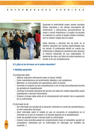 G U Í A PA R A L A AT E N C I Ó N E D U C AT I VA A L O S A L U M N O S Y A L U M N A S C O N
 E    N     F   E    R    M    E    D   A    D    E    S       C    R    Ó    N    I   C    A   S




                                               Superada la enfermedad suelen quedar secuelas
                                               físicas asociadas a los efectos secundarios del
                                               tratamiento y alteraciones psicosomáticas de
                                               mayor o menor importancia. La vuelta a la escuela
                                               se realizará en cuanto el equipo médico considere
                                               que no existan riesgos para su salud.

                                               Estos alumnos y alumnas han de tener en el
                                               sistema educativo las mismas oportunidades que
                                               los demás. El profesorado tendrá en cuenta sus
                                               limitaciones y adaptará la enseñanza para alcanzar
                                               el máximo desarrollo de sus capacidades. El
                                               potencial de vida y de futuro de estos escolares es
                                               similar al de sus compañeros/as.

          5.2 ¿Qué se ha de hacer en el centro educativo?

          O Medidas generales

          El profesorado debe:
             - Obtener suficiente información sobre el cáncer infantil.
             - Evitar manifestaciones de sentimientos fatalistas o de condolencia.
             - Mantener un nivel positivo de expectativas sobre el escolar.
             - Fomentar el contacto con los compañeros/as y con el resto del profesorado durante
               los períodos de hospitalización.
             - Continuar el proceso educativo del alumno con todos los medios disponibles (aulas
               hospitalarias o atención domiciliaria).
             - Preparar al grupo-clase antes de la reincorporación del escolar tras la superación
               de su enfermedad.

          El alumnado ha de:
             - Ser informado con claridad de la situación, teniendo en cuenta las características y
               el nivel madurativo del grupo.
             - Estar informado sobre el estado en que se encuentra el compañero/a en el
               momento en el que se incorpore a la escuela después de la hospitalización.
             - Evitar las posibles burlas o bromas sobre la enfermedad.
             - Conocer unas sencillas pautas de comportamiento hacia el compañero: ayudar sin
               compadecer, interesarse por su enfermedad sin interrogar, ser amables sin
28             consentir...).
 