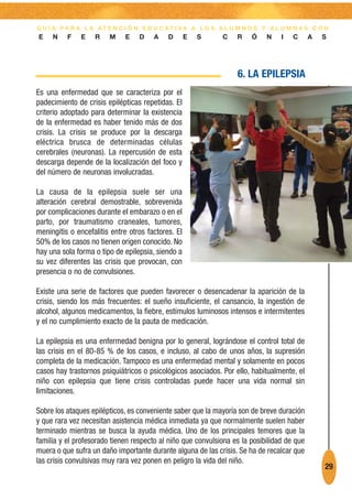 G U Í A PA R A L A AT E N C I Ó N E D U C AT I VA A L O S A L U M N O S Y A L U M N A S C O N
E    N    F    E   R    M    E    D    A    D       E   S    C    R    Ó    N    I   C      A   S




                                                                  6. LA EPILEPSIA
Es una enfermedad que se caracteriza por el
padecimiento de crisis epilépticas repetidas. El
criterio adoptado para determinar la existencia
de la enfermedad es haber tenido más de dos
crisis. La crisis se produce por la descarga
eléctrica brusca de determinadas células
cerebrales (neuronas). La repercusión de esta
descarga depende de la localización del foco y
del número de neuronas involucradas.

La causa de la epilepsia suele ser una
alteración cerebral demostrable, sobrevenida
por complicaciones durante el embarazo o en el
parto, por traumatismo craneales, tumores,
meningitis o encefalitis entre otros factores. El
50% de los casos no tienen origen conocido. No
hay una sola forma o tipo de epilepsia, siendo a
su vez diferentes las crisis que provocan, con
presencia o no de convulsiones.

Existe una serie de factores que pueden favorecer o desencadenar la aparición de la
crisis, siendo los más frecuentes: el sueño insuficiente, el cansancio, la ingestión de
alcohol, algunos medicamentos, la fiebre, estímulos luminosos intensos e intermitentes
y el no cumplimiento exacto de la pauta de medicación.

La epilepsia es una enfermedad benigna por lo general, lográndose el control total de
las crisis en el 80-85 % de los casos, e incluso, al cabo de unos años, la supresión
completa de la medicación. Tampoco es una enfermedad mental y solamente en pocos
casos hay trastornos psiquiátricos o psicológicos asociados. Por ello, habitualmente, el
niño con epilepsia que tiene crisis controladas puede hacer una vida normal sin
limitaciones.

Sobre los ataques epilépticos, es conveniente saber que la mayoría son de breve duración
y que rara vez necesitan asistencia médica inmediata ya que normalmente suelen haber
terminado mientras se busca la ayuda médica. Uno de los principales temores que la
familia y el profesorado tienen respecto al niño que convulsiona es la posibilidad de que
muera o que sufra un daño importante durante alguna de las crisis. Se ha de recalcar que
las crisis convulsivas muy rara vez ponen en peligro la vida del niño.
                                                                                                29
 