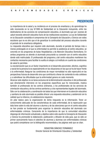 G U Í A PA R A L A AT E N C I Ó N E D U C AT I VA A L O S A L U M N O S Y A L U M N A S C O N
E    N     F    E    R    M     E    D    A    D    E     S        C    R    Ó     N    I   C       A   S




                                                                                       PRESENTACIÓN
La importancia de la salud y su incidencia en el proceso de enseñanza y de aprendizaje ha
sido reconocida en la Ley 9/1999 de Solidaridad en la Educación incluyendo, entre los
destinatarios de las acciones de compensación educativa, al alumnado que por razones de
salud necesita atención educativa fuera de las instituciones escolares. La Ley de Solidaridad
en la Educación consolida el compromiso de la Consejería de Educación y Ciencia con estos
escolares que no es otro que el de garantizar la continuidad del proceso educativo durante
el periodo de la enseñanza obligatoria.
La respuesta educativa que requiere este alumnado, durante el período de tiempo más o
menos prolongado en el que la enfermedad no permite la asistencia al centro educativo, se
concreta en los programas de Aulas Hospitalarias y de Atención Educativa Domiciliaria. En
ambos programas se atiende al alumnado procurando su conexión con el centro educativo
donde está matriculado. El profesorado del programa y del centro educativo mantienen los
contactos necesarios para facilitar la vuelta al colegio o al instituto en cuanto las condiciones
de salud lo permitan.
La escolarización que es un factor importante en el desarrollo psicomotor, afectivo, cognitivo
y social de la persona lo es especialmente en las situaciones en las que se ha de hacer frente
a la enfermedad. Asegurar las condiciones de mayor normalidad no sólo repercutirá en las
perspectivas futuras de desarrollo sino que contribuirá a llenar de contenido la vida cotidiana
y a sobrellevar las dificultades que la enfermedad genera en cada momento.
Alcanzar este objetivo no es tarea exclusiva de la Administración educativa ni del profesorado
que directamente interviene en los programas específicos que he mencionado, implica
también al profesorado de los centros ordinarios, a los profesionales de los servicios de
orientación educativa y de los centros sanitarios y a los representantes legales del alumnado.
Sólo con la colaboración y coordinación de todos los que intervienen en la atención educativa
y sanitaria de este alumnado es posible ofrecer una respuesta educativa y asistencial con la
calidad que la infancia y la adolescencia requieren.
Un pilar básico para la organización de dicha respuesta es la información. Tener un
conocimiento adecuado de las características de cada enfermedad, de la repercusión que
ésta tiene sobre la vida del alumno o alumna y de las atenciones que en el centro educativo
se han prestar es fundamental para organizar la atención educativa del alumnado con
enfermedades crónicas. Consciente de la importancia de que la comunidad educativa
disponga de información actualizada y objetiva sobre este asunto la Consejería de Educación
y Ciencia ha promovido la elaboración, publicación y difusión de esta guía, que es sólo un
primer acercamiento hacia el colectivo de alumnos y alumnas con enfermedades crónicas
que podrá completarse con la bibliografía recomendada y las páginas web que se citan.

                                          SEBASTIÁN SÁNCHEZ FERNÁNDEZ
                                Director General de Orientación Educativa y Solidaridad
                                                                                                            3
 