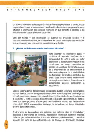 G U Í A PA R A L A AT E N C I Ó N E D U C AT I VA A L O S A L U M N O S Y A L U M N A S C O N
 E    N     F   E    R    M    E    D   A    D    E    S       C    R    Ó    N    I   C    A   S




          Un aspecto importante es la aceptación de la enfermedad por parte de la familia, lo cual
          requiere tiempo para acomodarse emocionalmente a los cambios que genera la nueva
          situación e información para conocer realmente en qué consiste la epilepsia y las
          limitaciones que puede generar en cada caso.

          Sólo con tiempo y con información se superan los prejuicios sociales y el
          desconocimiento cultural que, en la mayoría de los casos, son los grandes obstáculos
          que se presentan ante una persona con epilepsia y su familia.

          6.1 ¿Qué se ha de tener en cuenta en el centro educativo?

                                                       Para alcanzar la integración social y
                                                       contribuir al desarrollo armónico de la
                                                       personalidad del niño o niña, un factor
                                                       decisivo es la escolarización regular en las
                                                       condiciones de mayor normalización
                                                       posible. La posibilidad de lograrlo depende
                                                       de la importancia de las alteraciones en el
                                                       electroencefalograma, de la efectividad de
                                                       los fármacos y del grado de control de las
                                                       crisis. Otros factores como enfermedades
                                                       neurológicas asociadas o desajustes de la
                                                       personalidad pueden condicionar la
                                                       escolaridad.

          Las dos terceras partes de los niños/as con epilepsia pueden seguir una escolarización
          normal. De ellos, un 85% no requieren intervenciones específicas (niños con inteligencia
          normal, con pocas o ninguna crisis, sin deterioro cognitivo, sin trastornos de adaptación
          o conducta). El resto necesitaría algún refuerzo pedagógico o psicoterapia. Se trata de
          niños con algún problema añadido pero con inteligencia normal, baja frecuencia de
          crisis, algún déficit neurocognitivo, trastornos de aprendizaje, y/o ligeras dificultades
          afectivo-comportamentales.

          El otro tercio de los escolares con epilepsia, que padecen crisis no controladas y
          asociadas a alteraciones de conducta, discapacidad intelectual, trastornos motores,
          defectos perceptivo-sensoriales, trastornos afectivo-comportamentales,... necesitan
          atención por parte de los profesionales de los Equipos de Orientación Educativa,
30
 
